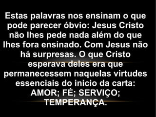 Estas palavras nos ensinam o que
pode parecer óbvio: Jesus Cristo
não lhes pede nada além do que
lhes fora ensinado. Com Jesus não
há surpresas. O que Cristo
esperava deles era que
permanecessem naquelas virtudes
essenciais do inicio da carta:
AMOR; FÉ; SERVIÇO;
TEMPERANÇA.
 