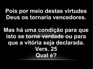Pois por meio destas virtudes
Deus os tornaria vencedores.
Mas há uma condição para que
isto se torne verdade ou para
que a vitória seja declarada.
Vers. 25
Qual é?
 