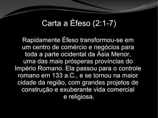 • Apocalipse 2 – 1 a 7
Apocalipse 2 – 1 a 7Apocalipse 2 – 1 a 7
Carta a Éfeso (2:1-7)
Rapidamente Éfeso transformou-se em
um centro de comércio e negócios para
toda a parte ocidental da Ásia Menor,
uma das mais prósperas províncias do
Império Romano. Ela passou para o controle
romano em 133 a.C., e se tornou na maior
cidade da região, com grandes projetos de
construção e exuberante vida comercial
e religiosa.
 