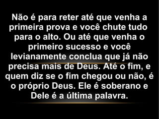 Não é para reter até que venha a
primeira prova e você chute tudo
para o alto. Ou até que venha o
primeiro sucesso e você
levianamente conclua que já não
precisa mais de Deus. Até o fim, e
quem diz se o fim chegou ou não, é
o próprio Deus. Ele é soberano e
Dele é a última palavra.
 
 