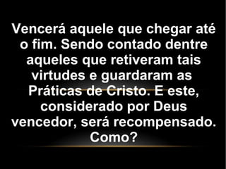 Vencerá aquele que chegar até
o fim. Sendo contado dentre
aqueles que retiveram tais
virtudes e guardaram as
Práticas de Cristo. E este,
considerado por Deus
vencedor, será recompensado.
Como?
 