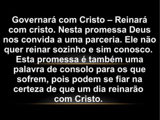Governará com Cristo – Reinará
com cristo. Nesta promessa Deus
nos convida a uma parceria. Ele não
quer reinar sozinho e sim conosco.
Esta promessa é também uma
palavra de consolo para os que
sofrem, pois podem se fiar na
certeza de que um dia reinarão
com Cristo.
 