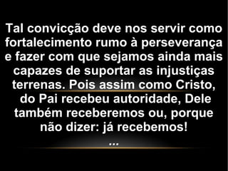 Tal convicção deve nos servir como
fortalecimento rumo à perseverança
e fazer com que sejamos ainda mais
capazes de suportar as injustiças
terrenas. Pois assim como Cristo,
do Pai recebeu autoridade, Dele
também receberemos ou, porque
não dizer: já recebemos!
...
 