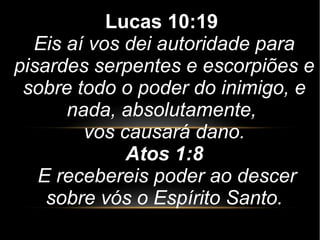 Lucas 10:19
Eis aí vos dei autoridade para
pisardes serpentes e escorpiões e
sobre todo o poder do inimigo, e
nada, absolutamente,
vos causará dano.
Atos 1:8
E recebereis poder ao descer
sobre vós o Espírito Santo.
 