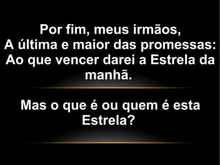 Por fim, meus irmãos,
A última e maior das promessas:
Ao que vencer darei a Estrela da
manhã.
Mas o que é ou quem é esta
Estrela?
 