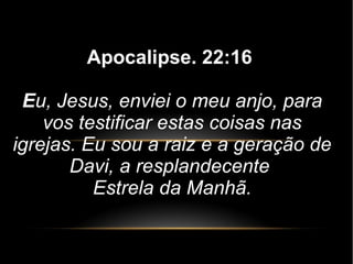 Apocalipse. 22:16
Eu, Jesus, enviei o meu anjo, para
vos testificar estas coisas nas
igrejas. Eu sou a raiz e a geração de
Davi, a resplandecente
Estrela da Manhã.
 