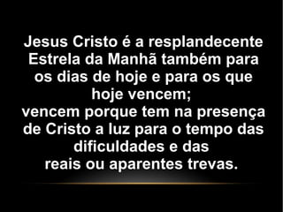 Jesus Cristo é a resplandecente
Estrela da Manhã também para
os dias de hoje e para os que
hoje vencem;
vencem porque tem na presença
de Cristo a luz para o tempo das
dificuldades e das
reais ou aparentes trevas.
 