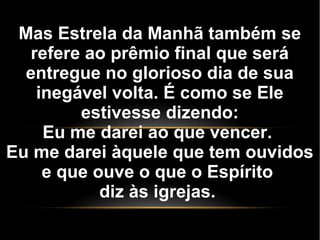 Mas Estrela da Manhã também se
refere ao prêmio final que será
entregue no glorioso dia de sua
inegável volta. É como se Ele
estivesse dizendo:
Eu me darei ao que vencer.
Eu me darei àquele que tem ouvidos
e que ouve o que o Espírito
diz às igrejas.
 
