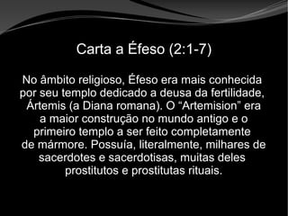 • Apocalipse 2 – 1 a 7
Apocalipse 2 – 1 a 7Apocalipse 2 – 1 a 7
Carta a Éfeso (2:1-7)
No âmbito religioso, Éfeso era mais conhecida
por seu templo dedicado a deusa da fertilidade,
Ártemis (a Diana romana). O “Artemision” era
a maior construção no mundo antigo e o
primeiro templo a ser feito completamente
de mármore. Possuía, literalmente, milhares de
sacerdotes e sacerdotisas, muitas deles
prostitutos e prostitutas rituais.
 