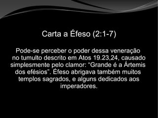 • Apocalipse 2 – 1 a 7
Apocalipse 2 – 1 a 7Apocalipse 2 – 1 a 7
Carta a Éfeso (2:1-7)
Pode-se perceber o poder dessa veneração
no tumulto descrito em Atos 19.23,24, causado
simplesmente pelo clamor: “Grande é a Ártemis
dos efésios”. Éfeso abrigava também muitos
templos sagrados, e alguns dedicados aos
imperadores.
 