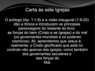• Apocalipse 2 – 1 a 7
Apocalipse 2 – 1 a 7Apocalipse 2 – 1 a 7
Carta às sete Igrejas
O prólogo (Ap. 1:1-8) e a visão inaugural (1:9-20)
dão a tônica e introduzem os principais
personagens do restante do livro:
as forças do bem (Cristo e as Igrejas) e do mal
(os governantes mundiais e os poderes
cósmicos). Ali, aprendemos que Jesus é,
realmente, o Cristo glorificado que está no
controle não apenas das igrejas, como também
dos governantes seculares e
das forças do
Mal.
 
