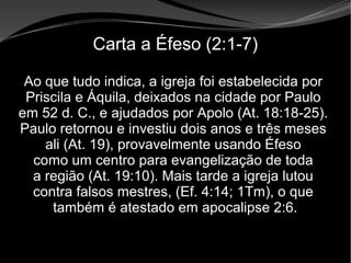 • Apocalipse 2 – 1 a 7
Apocalipse 2 – 1 a 7Apocalipse 2 – 1 a 7
Carta a Éfeso (2:1-7)
Ao que tudo indica, a igreja foi estabelecida por
Priscila e Áquila, deixados na cidade por Paulo
em 52 d. C., e ajudados por Apolo (At. 18:18-25).
Paulo retornou e investiu dois anos e três meses
ali (At. 19), provavelmente usando Éfeso
como um centro para evangelização de toda
a região (At. 19:10). Mais tarde a igreja lutou
contra falsos mestres, (Ef. 4:14; 1Tm), o que
também é atestado em apocalipse 2:6.
 
