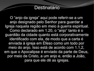 • Apocalipse 2 – 1 a 7
Apocalipse 2 – 1 a 7Apocalipse 2 – 1 a 7
Destinatário
O “anjo da igreja” aqui pode referir-se a um
anjo designado pelo Senhor para guardar a
Igreja naquela região em meio à guerra espiritual.
Como declarado em 1.20, o “anjo” tanto é o
guardião da cidade quanto está corporativamente
identificado com ela, de modo que a carta é
enviada à igreja em Éfeso como um todo por
meio do anjo. Isso está de acordo com 1.1,2,
em que o Apocalipse é enviado da parte de Deus,
por meio de Cristo, a um anjo e, então a João,
para que ele dê as igrejas.
 