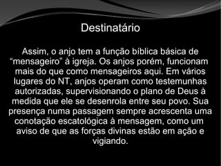 • Apocalipse 2 – 1 a 7
Apocalipse 2 – 1 a 7Apocalipse 2 – 1 a 7
Destinatário
Assim, o anjo tem a função bíblica básica de
“mensageiro” à igreja. Os anjos porém, funcionam
mais do que como mensageiros aqui. Em vários
lugares do NT, anjos operam como testemunhas
autorizadas, supervisionando o plano de Deus à
medida que ele se desenrola entre seu povo. Sua
presença numa passagem sempre acrescenta uma
conotação escatológica à mensagem, como um
aviso de que as forças divinas estão em ação e
vigiando.
 