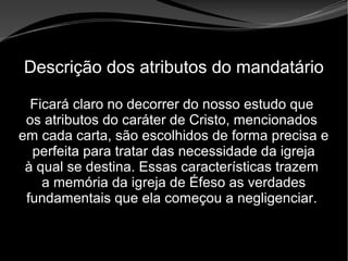 • Apocalipse 2 – 1 a 7
Apocalipse 2 – 1 a 7Apocalipse 2 – 1 a 7
Descrição dos atributos do mandatário
Ficará claro no decorrer do nosso estudo que
os atributos do caráter de Cristo, mencionados
em cada carta, são escolhidos de forma precisa e
perfeita para tratar das necessidade da igreja
à qual se destina. Essas características trazem
a memória da igreja de Éfeso as verdades
fundamentais que ela começou a negligenciar.
 