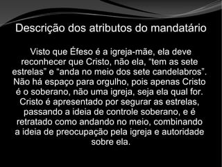 • Apocalipse 2 – 1 a 7
Apocalipse 2 – 1 a 7Apocalipse 2 – 1 a 7
Descrição dos atributos do mandatário
Visto que Éfeso é a igreja-mãe, ela deve
reconhecer que Cristo, não ela, “tem as sete
estrelas” e “anda no meio dos sete candelabros”.
Não há espaço para orgulho, pois apenas Cristo
é o soberano, não uma igreja, seja ela qual for.
Cristo é apresentado por segurar as estrelas,
passando a ideia de controle soberano, e é
retratado como andando no meio, combinando
a ideia de preocupação pela igreja e autoridade
sobre ela.
 