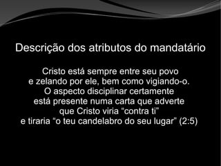 • Apocalipse 2 – 1 a 7
Apocalipse 2 – 1 a 7Apocalipse 2 – 1 a 7
Descrição dos atributos do mandatário
Cristo está sempre entre seu povo
e zelando por ele, bem como vigiando-o.
O aspecto disciplinar certamente
está presente numa carta que adverte
que Cristo viria “contra ti”
e tiraria “o teu candelabro do seu lugar” (2:5)
 