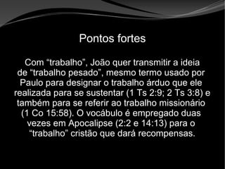 • Apocalipse 2 – 1 a 7
Apocalipse 2 – 1 a 7Apocalipse 2 – 1 a 7
Pontos fortes
Com “trabalho”, João quer transmitir a ideia
de “trabalho pesado”, mesmo termo usado por
Paulo para designar o trabalho árduo que ele
realizada para se sustentar (1 Ts 2:9; 2 Ts 3:8) e
também para se referir ao trabalho missionário
(1 Co 15:58). O vocábulo é empregado duas
vezes em Apocalipse (2:2 e 14:13) para o
“trabalho” cristão que dará recompensas.
 