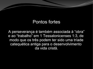 • Apocalipse 2 – 1 a 7
Apocalipse 2 – 1 a 7Apocalipse 2 – 1 a 7
Pontos fortes
A perseverança é também associada à “obra”
e ao “trabalho” em 1 Tessalonicenses 1:3, de
modo que os três podem ter sido uma tríade
catequética antiga para o desenvolvimento
da vida cristã.
 