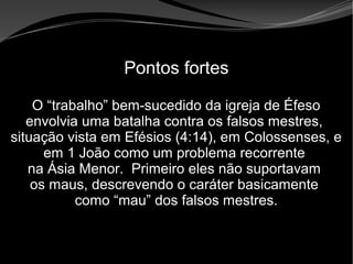 • Apocalipse 2 – 1 a 7
Apocalipse 2 – 1 a 7Apocalipse 2 – 1 a 7
Pontos fortes
O “trabalho” bem-sucedido da igreja de Éfeso
envolvia uma batalha contra os falsos mestres,
situação vista em Efésios (4:14), em Colossenses, e
em 1 João como um problema recorrente
na Ásia Menor. Primeiro eles não suportavam
os maus, descrevendo o caráter basicamente
como “mau” dos falsos mestres.
 