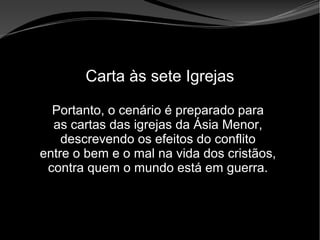 • Apocalipse 2 – 1 a 7
Apocalipse 2 – 1 a 7Apocalipse 2 – 1 a 7
Carta às sete Igrejas
Portanto, o cenário é preparado para
as cartas das igrejas da Ásia Menor,
descrevendo os efeitos do conflito
entre o bem e o mal na vida dos cristãos,
contra quem o mundo está em guerra.
 