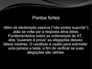 • Apocalipse 2 – 1 a 7
Apocalipse 2 – 1 a 7Apocalipse 2 – 1 a 7
Pontos fortes
Além da declaração passiva (“não podes suportar”),
João se volta par a resposta ativa deles.
Fundamentados sobre as ordenanças do AT,
eles “puseram à prova” as alegações desses
falsos mestres. O vocábulo é usado para submeter
uma pessoa a teste, a fim de verificar se suas
alegações são válidas.
 