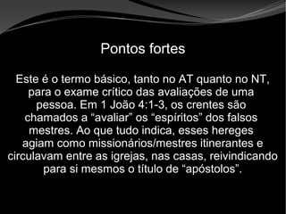 • Apocalipse 2 – 1 a 7
Apocalipse 2 – 1 a 7Apocalipse 2 – 1 a 7
Pontos fortes
Este é o termo básico, tanto no AT quanto no NT,
para o exame crítico das avaliações de uma
pessoa. Em 1 João 4:1-3, os crentes são
chamados a “avaliar” os “espíritos” dos falsos
mestres. Ao que tudo indica, esses hereges
agiam como missionários/mestres itinerantes e
circulavam entre as igrejas, nas casas, reivindicando
para si mesmos o título de “apóstolos”.
 
