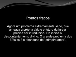 • Apocalipse 2 – 1 a 7
Apocalipse 2 – 1 a 7Apocalipse 2 – 1 a 7
Pontos fracos
Agora um problema extremamente sério, que
ameaça a própria vida e o futuro da igreja
precisa ser introduzido. Ele indica o
descontentamento divino. O grande problema dos
Efésios é o abandono do “primeiro amor”.
 