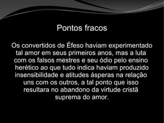 • Apocalipse 2 – 1 a 7
Apocalipse 2 – 1 a 7Apocalipse 2 – 1 a 7
Pontos fracos
Os convertidos de Éfeso haviam experimentado
tal amor em seus primeiros anos, mas a luta
com os falsos mestres e seu ódio pelo ensino
herético ao que tudo indica haviam produzido
insensibilidade e atitudes ásperas na relação
uns com os outros, a tal ponto que isso
resultara no abandono da virtude cristã
suprema do amor.
 