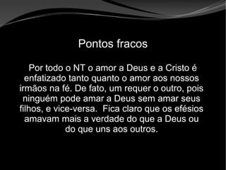 • Apocalipse 2 – 1 a 7
Apocalipse 2 – 1 a 7Apocalipse 2 – 1 a 7
Pontos fracos
Por todo o NT o amor a Deus e a Cristo é
enfatizado tanto quanto o amor aos nossos
irmãos na fé. De fato, um requer o outro, pois
ninguém pode amar a Deus sem amar seus
filhos, e vice-versa. Fica claro que os efésios
amavam mais a verdade do que a Deus ou
do que uns aos outros.
 