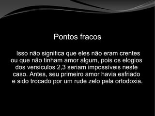 • Apocalipse 2 – 1 a 7
Apocalipse 2 – 1 a 7Apocalipse 2 – 1 a 7
Pontos fracos
Isso não significa que eles não eram crentes
ou que não tinham amor algum, pois os elogios
dos versículos 2,3 seriam impossíveis neste
caso. Antes, seu primeiro amor havia esfriado
e sido trocado por um rude zelo pela ortodoxia.
 