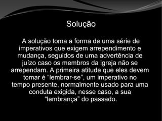 • Apocalipse 2 – 1 a 7
Apocalipse 2 – 1 a 7Apocalipse 2 – 1 a 7
Solução
A solução toma a forma de uma série de
imperativos que exigem arrependimento e
mudança, seguidos de uma advertência de
juízo caso os membros da igreja não se
arrependam. A primeira atitude que eles devem
tomar é “lembrar-se”, um imperativo no
tempo presente, normalmente usado para uma
conduta exigida, nesse caso, a sua
“lembrança” do passado.
 
