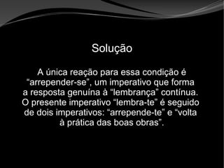 • Apocalipse 2 – 1 a 7
Apocalipse 2 – 1 a 7Apocalipse 2 – 1 a 7
Solução
A única reação para essa condição é
“arrepender-se”, um imperativo que forma
a resposta genuína à “lembrança” contínua.
O presente imperativo “lembra-te” é seguido
de dois imperativos: “arrepende-te” e “volta
à prática das boas obras”.
 