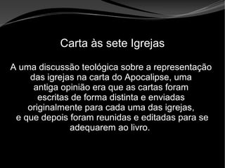 • Apocalipse 2 – 1 a 7
Apocalipse 2 – 1 a 7Apocalipse 2 – 1 a 7
Carta às sete Igrejas
A uma discussão teológica sobre a representação
das igrejas na carta do Apocalipse, uma
antiga opinião era que as cartas foram
escritas de forma distinta e enviadas
originalmente para cada uma das igrejas,
e que depois foram reunidas e editadas para se
adequarem ao livro.
 