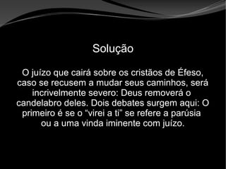 • Apocalipse 2 – 1 a 7
Apocalipse 2 – 1 a 7Apocalipse 2 – 1 a 7
Solução
O juízo que cairá sobre os cristãos de Éfeso,
caso se recusem a mudar seus caminhos, será
incrivelmente severo: Deus removerá o
candelabro deles. Dois debates surgem aqui: O
primeiro é se o “virei a ti” se refere a parúsia
ou a uma vinda iminente com juízo.
 