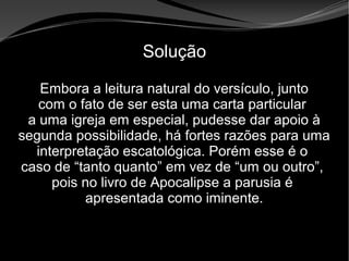 • Apocalipse 2 – 1 a 7
Apocalipse 2 – 1 a 7Apocalipse 2 – 1 a 7
Solução
Embora a leitura natural do versículo, junto
com o fato de ser esta uma carta particular
a uma igreja em especial, pudesse dar apoio à
segunda possibilidade, há fortes razões para uma
interpretação escatológica. Porém esse é o
caso de “tanto quanto” em vez de “um ou outro”,
pois no livro de Apocalipse a parusia é
apresentada como iminente.
 