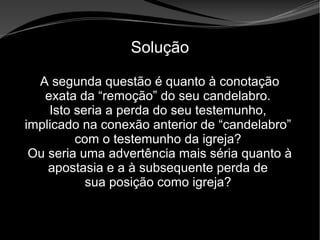 • Apocalipse 2 – 1 a 7
Apocalipse 2 – 1 a 7Apocalipse 2 – 1 a 7
Solução
A segunda questão é quanto à conotação
exata da “remoção” do seu candelabro.
Isto seria a perda do seu testemunho,
implicado na conexão anterior de “candelabro”
com o testemunho da igreja?
Ou seria uma advertência mais séria quanto à
apostasia e a à subsequente perda de
sua posição como igreja?
 