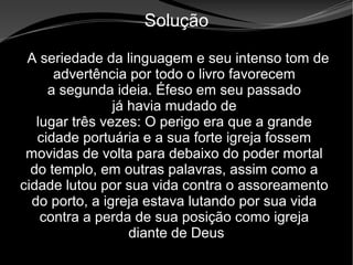 • Apocalipse 2 – 1 a 7
Apocalipse 2 – 1 a 7Apocalipse 2 – 1 a 7
Solução
A seriedade da linguagem e seu intenso tom de
advertência por todo o livro favorecem
a segunda ideia. Éfeso em seu passado
já havia mudado de
lugar três vezes: O perigo era que a grande
cidade portuária e a sua forte igreja fossem
movidas de volta para debaixo do poder mortal
do templo, em outras palavras, assim como a
cidade lutou por sua vida contra o assoreamento
do porto, a igreja estava lutando por sua vida
contra a perda de sua posição como igreja
diante de Deus
 