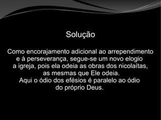 • Apocalipse 2 – 1 a 7
Apocalipse 2 – 1 a 7Apocalipse 2 – 1 a 7
Solução
Como encorajamento adicional ao arrependimento
e à perseverança, segue-se um novo elogio
a igreja, pois ela odeia as obras dos nicolaítas,
as mesmas que Ele odeia.
Aqui o ódio dos efésios é paralelo ao ódio
do próprio Deus.
 