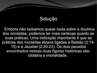 • Apocalipse 2 – 1 a 7
Apocalipse 2 – 1 a 7Apocalipse 2 – 1 a 7
Solução
Embora não saibamos quase nada sobre a doutrina
dos nicolaítas, podemos ter mais certezas quanto as
suas práticas. Uma indicação importante é que as
práticas dos nicolaítas estava ligadas a Balaão (2:14-
15) e a Jezabel (2:20-23). Os dois pecados
encontrados nessas duas figuras históricas são:
idolatria e imoralidade.
 