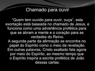 • Apocalipse 2 – 1 a 7
Apocalipse 2 – 1 a 7Apocalipse 2 – 1 a 7
Chamado para ouvir
“Quem tem ouvido para ouvir, ouça”, esta
exortação está baseada no chamado de Jesus, e
funciona como uma advertência profética para
que se abram a mente e o coração para as
verdades do Reino.
A segunda parte da afirmação se encontra no
papel do Espírito como o meio da revelação.
Em outras palavras, Cristo exaltado fala agora
por meio do Espírito, ao mesmo tempo que
o Espírito inspira a escrita profética de João
dessas cartas.
 
