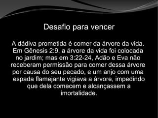 • Apocalipse 2 – 1 a 7
Apocalipse 2 – 1 a 7Apocalipse 2 – 1 a 7
Desafio para vencer
A dádiva prometida é comer da árvore da vida.
Em Gênesis 2:9, a árvore da vida foi colocada
no jardim; mas em 3:22-24, Adão e Eva não
receberam permissão para comer dessa árvore
por causa do seu pecado, e um anjo com uma
espada flamejante vigiava a árvore, impedindo
que dela comecem e alcançassem a
imortalidade.
 