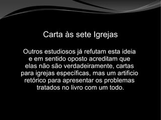 • Apocalipse 2 – 1 a 7
Apocalipse 2 – 1 a 7Apocalipse 2 – 1 a 7
Carta às sete Igrejas
Outros estudiosos já refutam esta ideia
e em sentido oposto acreditam que
elas não são verdadeiramente, cartas
para igrejas específicas, mas um artificio
retórico para apresentar os problemas
tratados no livro com um todo.
 