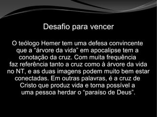 • Apocalipse 2 – 1 a 7
Apocalipse 2 – 1 a 7Apocalipse 2 – 1 a 7
Desafio para vencer
O teólogo Hemer tem uma defesa convincente
que a “árvore da vida” em apocalipse tem a
conotação da cruz. Com muita frequência
faz referência tanto a cruz como à árvore da vida
no NT, e as duas imagens podem muito bem estar
conectadas. Em outras palavras, é a cruz de
Cristo que produz vida e torna possível a
uma pessoa herdar o “paraíso de Deus”.
 