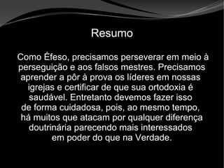 • Apocalipse 2 – 1 a 7
Apocalipse 2 – 1 a 7Apocalipse 2 – 1 a 7
Resumo
Como Éfeso, precisamos perseverar em meio à
perseguição e aos falsos mestres. Precisamos
aprender a pôr à prova os líderes em nossas
igrejas e certificar de que sua ortodoxia é
saudável. Entretanto devemos fazer isso
de forma cuidadosa, pois, ao mesmo tempo,
há muitos que atacam por qualquer diferença
doutrinária parecendo mais interessados
em poder do que na Verdade.
 