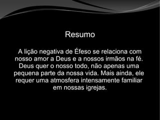 • Apocalipse 2 – 1 a 7
Apocalipse 2 – 1 a 7Apocalipse 2 – 1 a 7
Resumo
A lição negativa de Éfeso se relaciona com
nosso amor a Deus e a nossos irmãos na fé.
Deus quer o nosso todo, não apenas uma
pequena parte da nossa vida. Mais ainda, ele
requer uma atmosfera intensamente familiar
em nossas igrejas.
 