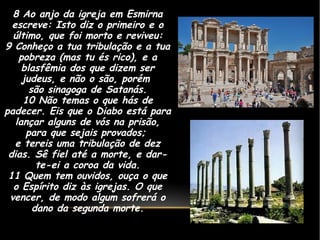 8 Ao anjo da igreja em Esmirna
escreve: Isto diz o primeiro e o
último, que foi morto e reviveu:
9 Conheço a tua tribulação e a tua
pobreza (mas tu és rico), e a
blasfêmia dos que dizem ser
judeus, e não o são, porém
são sinagoga de Satanás.
10 Não temas o que hás de
padecer. Eis que o Diabo está para
lançar alguns de vós na prisão,
para que sejais provados;
e tereis uma tribulação de dez
dias. Sê fiel até a morte, e dar-
te-ei a coroa da vida.
11 Quem tem ouvidos, ouça o que
o Espírito diz às igrejas. O que
vencer, de modo algum sofrerá o
dano da segunda morte.
 