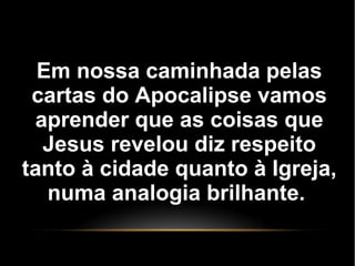 Em nossa caminhada pelas
cartas do Apocalipse vamos
aprender que as coisas que
Jesus revelou diz respeito
tanto à cidade quanto à Igreja,
numa analogia brilhante.
 