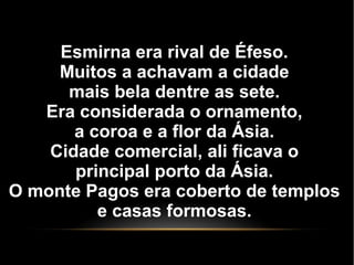 Esmirna era rival de Éfeso.
Muitos a achavam a cidade
mais bela dentre as sete.
Era considerada o ornamento,
a coroa e a flor da Ásia.
Cidade comercial, ali ficava o
principal porto da Ásia.
O monte Pagos era coberto de templos
e casas formosas.
 