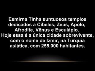 Esmirna Tinha suntuosos templos
dedicados a Cibeles, Zeus, Apolo,
Afrodite, Vênus e Esculápio.
Hoje essa é a única cidade sobrevivente,
com o nome de Izmir, na Turquia
asiática, com 255.000 habitantes.
 